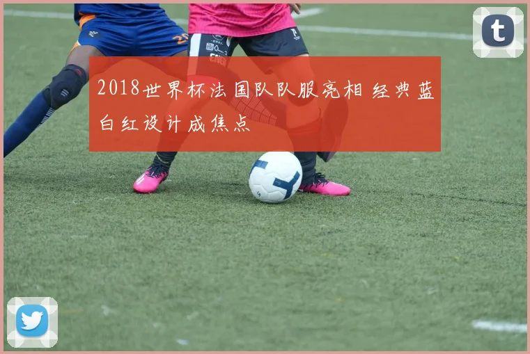 2018世界杯法国队队服亮相 经典蓝白红设计成焦点