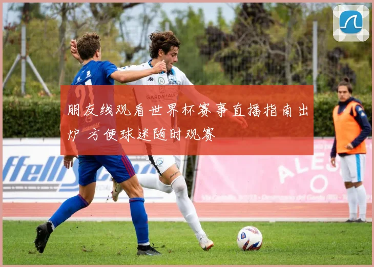 朋友线观看世界杯赛事直播指南出炉 方便球迷随时观赛