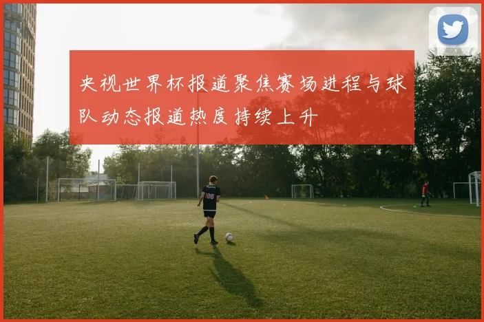 央视世界杯报道聚焦赛场进程与球队动态报道热度持续上升