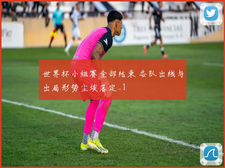 世界杯小组赛全部结束 各队出线与出局形势尘埃落定_1