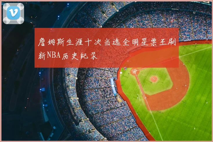 詹姆斯生涯十次当选全明星票王刷新NBA历史纪录