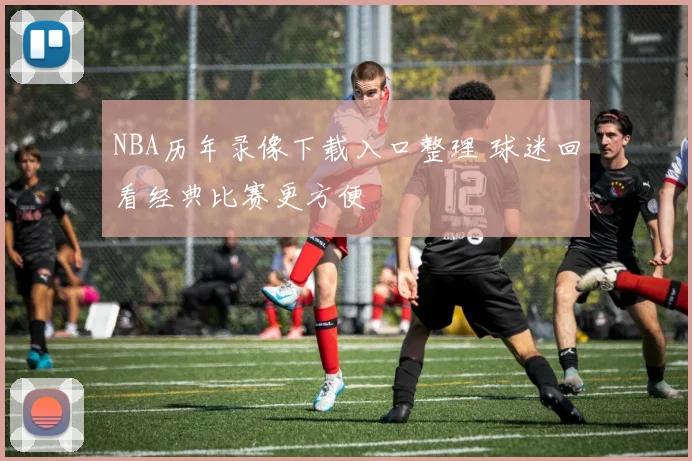 NBA历年录像下载入口整理 球迷回看经典比赛更方便