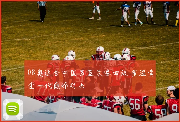 08奥运会中国男篮录像回放 重温黄金一代巅峰对决