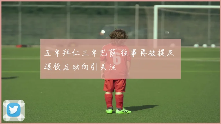五年拜仁三年巴萨 往事再被提及 退役后动向引关注