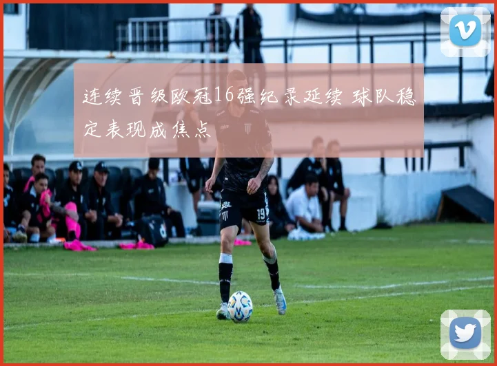 连续晋级欧冠16强纪录延续 球队稳定表现成焦点